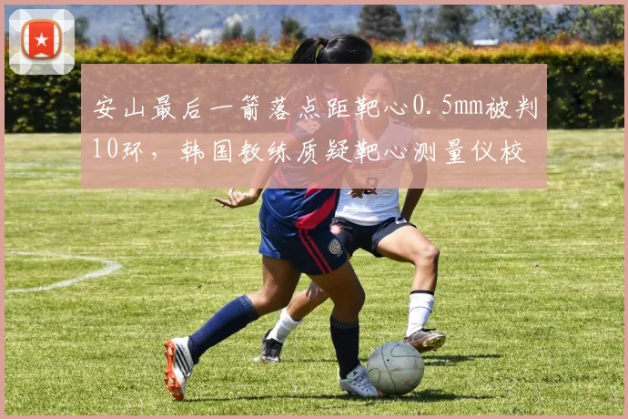 安山最后一箭落点距靶心0.5mm被判10环，韩国教练质疑靶心测量仪校准偏差