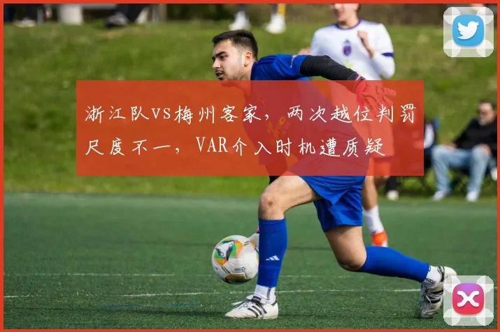 浙江队vs梅州客家，两次越位判罚尺度不一，VAR介入时机遭质疑