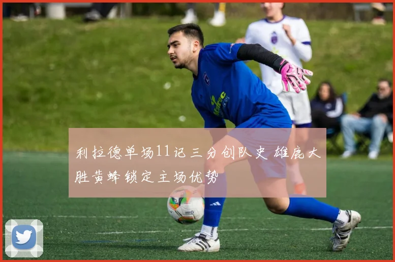 利拉德单场11记三分创队史 雄鹿大胜黄蜂锁定主场优势