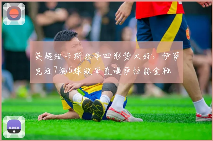 英超纽卡斯尔争四形势大好，伊萨克近7场6球效率直逼萨拉赫金靴
