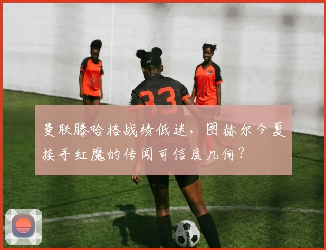 曼联滕哈格战绩低迷，图赫尔今夏接手红魔的传闻可信度几何？