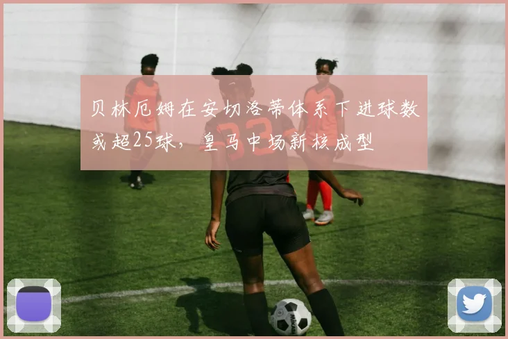 贝林厄姆在安切洛蒂体系下进球数或超25球，皇马中场新核成型