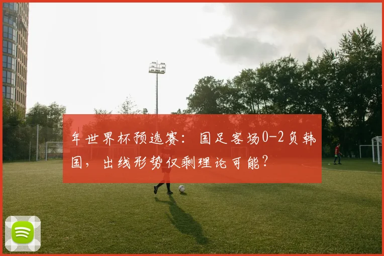 年世界杯预选赛：国足客场0-2负韩国，出线形势仅剩理论可能？