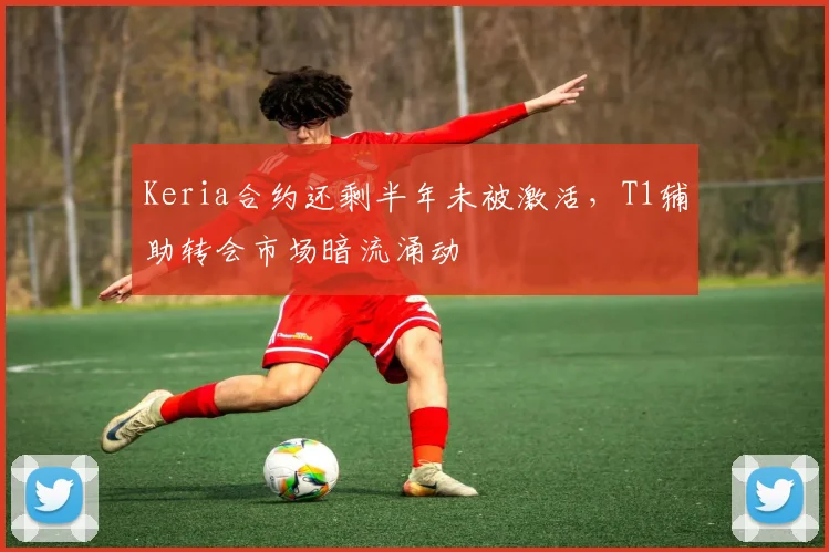 Keria合约还剩半年未被激活，T1辅助转会市场暗流涌动