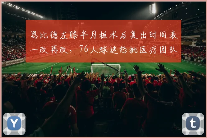 恩比德左膝半月板术后复出时间表一改再改，76人球迷怒批医疗团队