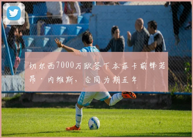 切尔西7000万欧签下本菲卡前锋若昂·内维斯，合同为期五年