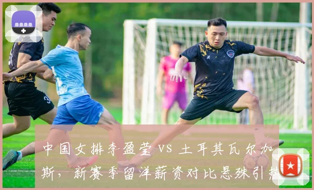 中国女排李盈莹 vs 土耳其瓦尔加斯，新赛季留洋薪资对比悬殊引热议